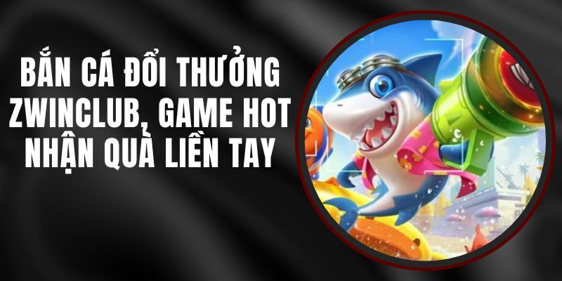 Bắn Cá Đổi Thưởng Zwinclub - Game Hot, Nhận Quà Liền Tay